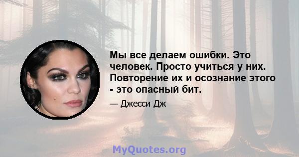 Мы все делаем ошибки. Это человек. Просто учиться у них. Повторение их и осознание этого - это опасный бит.