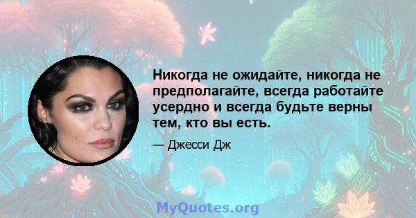 Никогда не ожидайте, никогда не предполагайте, всегда работайте усердно и всегда будьте верны тем, кто вы есть.