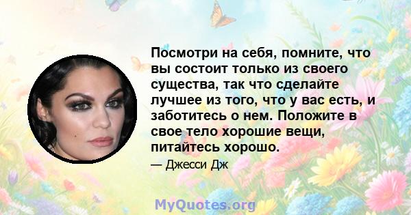 Посмотри на себя, помните, что вы состоит только из своего существа, так что сделайте лучшее из того, что у вас есть, и заботитесь о нем. Положите в свое тело хорошие вещи, питайтесь хорошо.