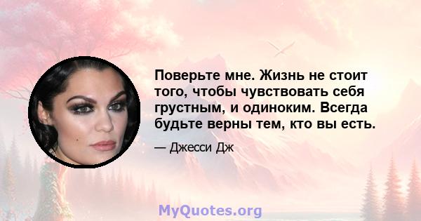 Поверьте мне. Жизнь не стоит того, чтобы чувствовать себя грустным, и одиноким. Всегда будьте верны тем, кто вы есть.