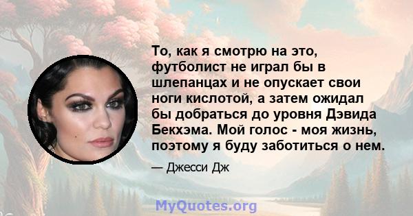 То, как я смотрю на это, футболист не играл бы в шлепанцах и не опускает свои ноги кислотой, а затем ожидал бы добраться до уровня Дэвида Бекхэма. Мой голос - моя жизнь, поэтому я буду заботиться о нем.