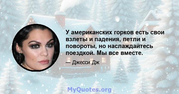 У американских горков есть свои взлеты и падения, петли и повороты, но наслаждайтесь поездкой. Мы все вместе.