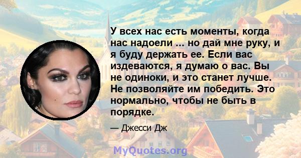 У всех нас есть моменты, когда нас надоели ... но дай мне руку, и я буду держать ее. Если вас издеваются, я думаю о вас. Вы не одиноки, и это станет лучше. Не позволяйте им победить. Это нормально, чтобы не быть в