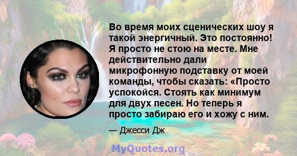 Во время моих сценических шоу я такой энергичный. Это постоянно! Я просто не стою на месте. Мне действительно дали микрофонную подставку от моей команды, чтобы сказать: «Просто успокойся. Стоять как минимум для двух