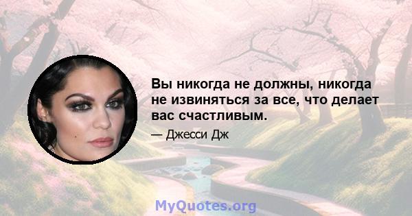 Вы никогда не должны, никогда не извиняться за все, что делает вас счастливым.