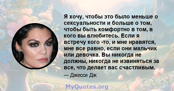 Я хочу, чтобы это было меньше о сексуальности и больше о том, чтобы быть комфортно в том, в кого вы влюбитесь. Если я встречу кого -то, и мне нравятся, мне все равно, если они мальчик или девочка. Вы никогда не должны,