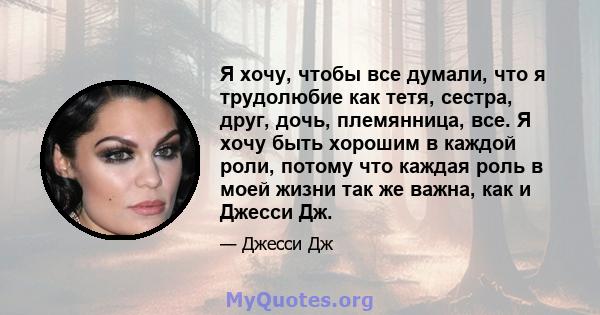 Я хочу, чтобы все думали, что я трудолюбие как тетя, сестра, друг, дочь, племянница, все. Я хочу быть хорошим в каждой роли, потому что каждая роль в моей жизни так же важна, как и Джесси Дж.