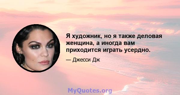 Я художник, но я также деловая женщина, а иногда вам приходится играть усердно.