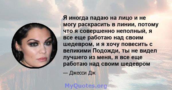 Я иногда падаю на лицо и не могу раскрасить в линии, потому что я совершенно неполный, я все еще работаю над своим шедевром, и я хочу повесить с великими Подожди, ты не видел лучшего из меня, я все еще работаю над своим 