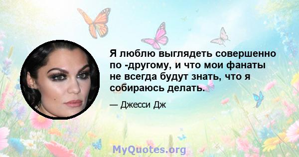 Я люблю выглядеть совершенно по -другому, и что мои фанаты не всегда будут знать, что я собираюсь делать.