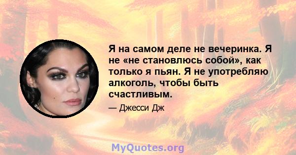 Я на самом деле не вечеринка. Я не «не становлюсь собой», как только я пьян. Я не употребляю алкоголь, чтобы быть счастливым.