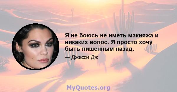 Я не боюсь не иметь макияжа и никаких волос. Я просто хочу быть лишенным назад.