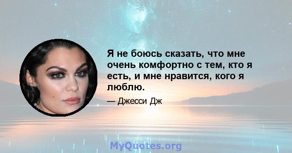 Я не боюсь сказать, что мне очень комфортно с тем, кто я есть, и мне нравится, кого я люблю.