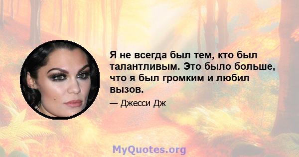 Я не всегда был тем, кто был талантливым. Это было больше, что я был громким и любил вызов.