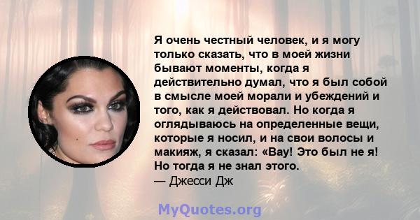 Я очень честный человек, и я могу только сказать, что в моей жизни бывают моменты, когда я действительно думал, что я был собой в смысле моей морали и убеждений и того, как я действовал. Но когда я оглядываюсь на