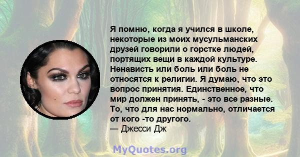 Я помню, когда я учился в школе, некоторые из моих мусульманских друзей говорили о горстке людей, портящих вещи в каждой культуре. Ненависть или боль или боль не относятся к религии. Я думаю, что это вопрос принятия.