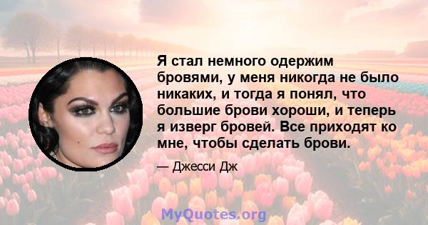 Я стал немного одержим бровями, у меня никогда не было никаких, и тогда я понял, что большие брови хороши, и теперь я изверг бровей. Все приходят ко мне, чтобы сделать брови.