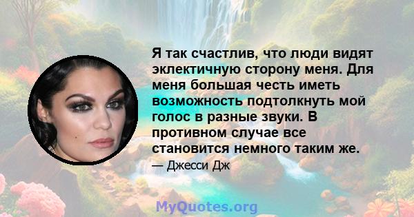 Я так счастлив, что люди видят эклектичную сторону меня. Для меня большая честь иметь возможность подтолкнуть мой голос в разные звуки. В противном случае все становится немного таким же.