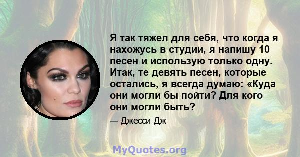 Я так тяжел для себя, что когда я нахожусь в студии, я напишу 10 песен и использую только одну. Итак, те девять песен, которые остались, я всегда думаю: «Куда они могли бы пойти? Для кого они могли быть?