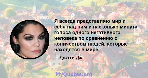 Я всегда представляю мир и себя над ним и насколько минута голоса одного негативного человека по сравнению с количеством людей, которые находятся в мире.