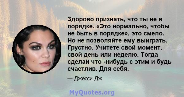 Здорово признать, что ты не в порядке. «Это нормально, чтобы не быть в порядке», это смело. Но не позволяйте ему выиграть. Грустно. Учитете свой момент, свой день или неделю. Тогда сделай что -нибудь с этим и будь