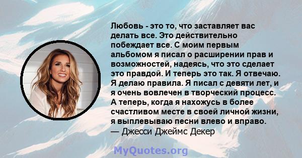 Любовь - это то, что заставляет вас делать все. Это действительно побеждает все. С моим первым альбомом я писал о расширении прав и возможностей, надеясь, что это сделает это правдой. И теперь это так. Я отвечаю. Я