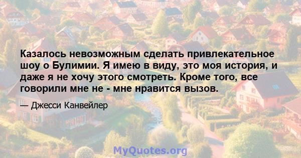 Казалось невозможным сделать привлекательное шоу о Булимии. Я имею в виду, это моя история, и даже я не хочу этого смотреть. Кроме того, все говорили мне не - мне нравится вызов.