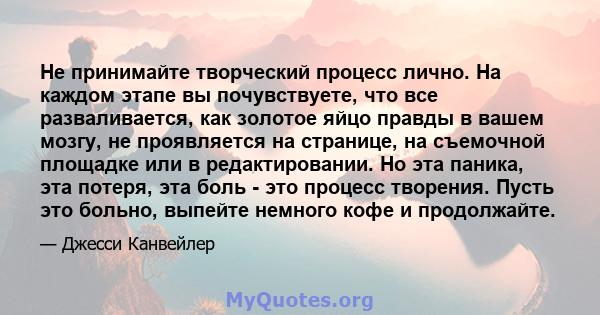 Не принимайте творческий процесс лично. На каждом этапе вы почувствуете, что все разваливается, как золотое яйцо правды в вашем мозгу, не проявляется на странице, на съемочной площадке или в редактировании. Но эта