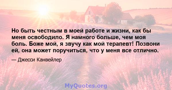 Но быть честным в моей работе и жизни, как бы меня освободило. Я намного больше, чем моя боль. Боже мой, я звучу как мой терапевт! Позвони ей, она может поручиться, что у меня все отлично.