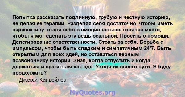 Попытка рассказать подлинную, грубую и честную историю, не делая ее терапии. Разделяя себя достаточно, чтобы иметь перспективу, ставя себя в эмоциональное горячее место, чтобы я мог сделать эту вещь реальной. Просить о