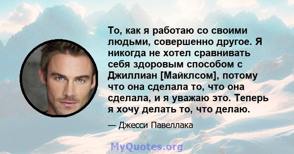 То, как я работаю со своими людьми, совершенно другое. Я никогда не хотел сравнивать себя здоровым способом с Джиллиан [Майклсом], потому что она сделала то, что она сделала, и я уважаю это. Теперь я хочу делать то, что 