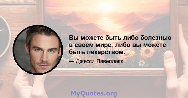 Вы можете быть либо болезнью в своем мире, либо вы можете быть лекарством.