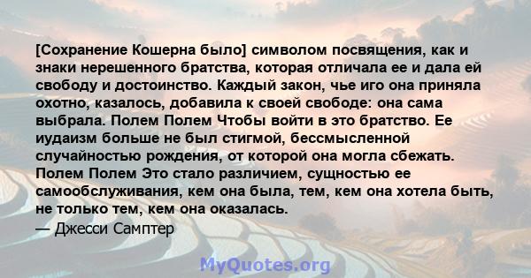 [Сохранение Кошерна было] символом посвящения, как и знаки нерешенного братства, которая отличала ее и дала ей свободу и достоинство. Каждый закон, чье иго она приняла охотно, казалось, добавила к своей свободе: она