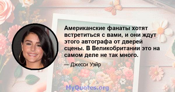 Американские фанаты хотят встретиться с вами, и они ждут этого автографа от дверей сцены. В Великобритании это на самом деле не так много.