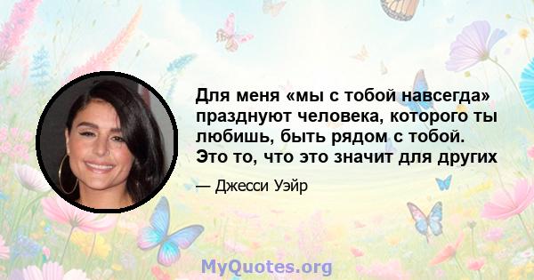 Для меня «мы с тобой навсегда» празднуют человека, которого ты любишь, быть рядом с тобой. Это то, что это значит для других