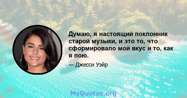 Думаю, я настоящий поклонник старой музыки, и это то, что сформировало мой вкус и то, как я пою.