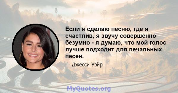 Если я сделаю песню, где я счастлив, я звучу совершенно безумно - я думаю, что мой голос лучше подходит для печальных песен.