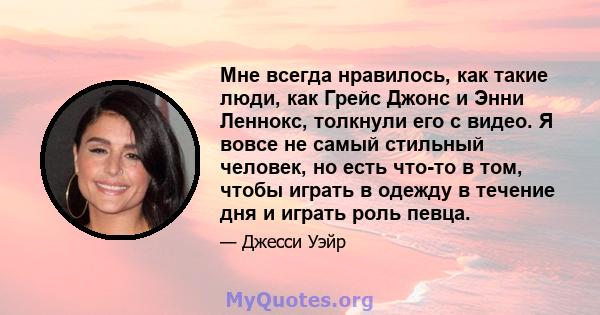 Мне всегда нравилось, как такие люди, как Грейс Джонс и Энни Леннокс, толкнули его с видео. Я вовсе не самый стильный человек, но есть что-то в том, чтобы играть в одежду в течение дня и играть роль певца.