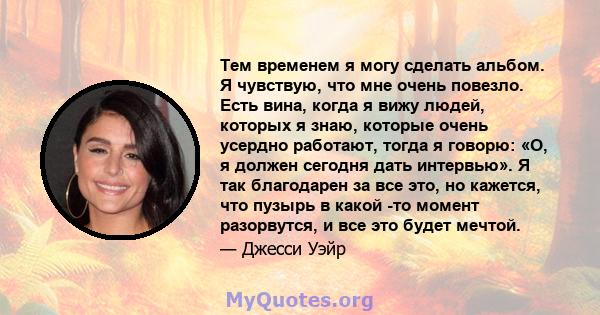 Тем временем я могу сделать альбом. Я чувствую, что мне очень повезло. Есть вина, когда я вижу людей, которых я знаю, которые очень усердно работают, тогда я говорю: «О, я должен сегодня дать интервью». Я так благодарен 