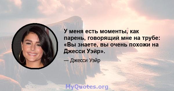 У меня есть моменты, как парень, говорящий мне на трубе: «Вы знаете, вы очень похожи на Джесси Уэйр».