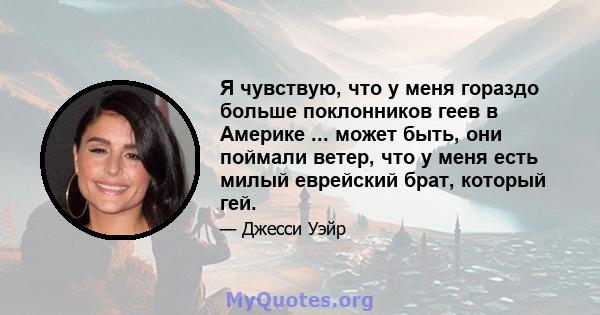 Я чувствую, что у меня гораздо больше поклонников геев в Америке ... может быть, они поймали ветер, что у меня есть милый еврейский брат, который гей.