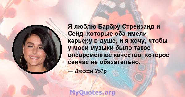 Я люблю Барбру Стрейзанд и Сейд, которые оба имели карьеру в душе, и я хочу, чтобы у моей музыки было такое вневременное качество, которое сейчас не обязательно.