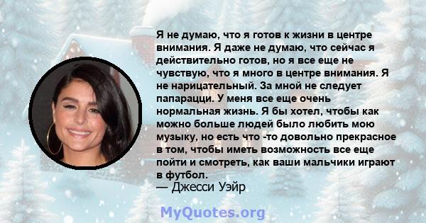 Я не думаю, что я готов к жизни в центре внимания. Я даже не думаю, что сейчас я действительно готов, но я все еще не чувствую, что я много в центре внимания. Я не нарицательный. За мной не следует папарацци. У меня все 