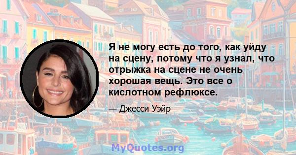 Я не могу есть до того, как уйду на сцену, потому что я узнал, что отрыжка на сцене не очень хорошая вещь. Это все о кислотном рефлюксе.