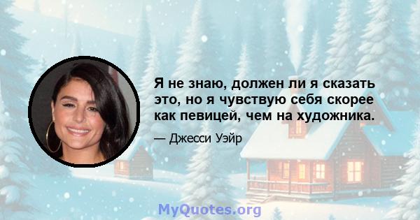 Я не знаю, должен ли я сказать это, но я чувствую себя скорее как певицей, чем на художника.