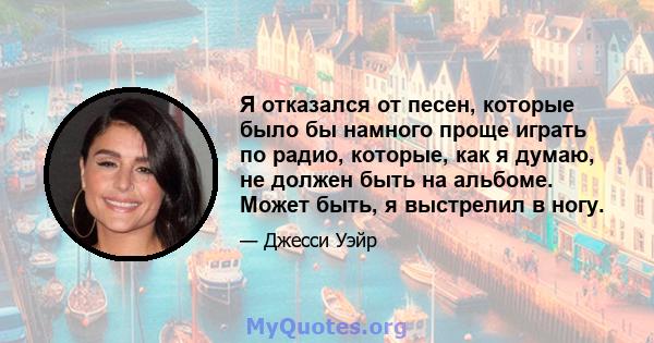 Я отказался от песен, которые было бы намного проще играть по радио, которые, как я думаю, не должен быть на альбоме. Может быть, я выстрелил в ногу.