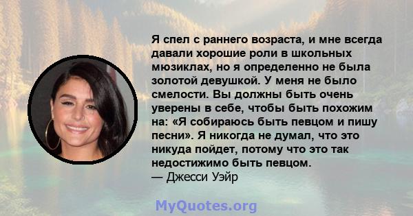 Я спел с раннего возраста, и мне всегда давали хорошие роли в школьных мюзиклах, но я определенно не была золотой девушкой. У меня не было смелости. Вы должны быть очень уверены в себе, чтобы быть похожим на: «Я