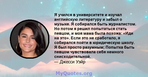 Я учился в университете и изучал английскую литературу и забыл о музыке. Я собирался быть журналистом. Но потом я решил попытаться стать певцом, и моя мама была похожа: «Иди на это». Если это не сработало, я собирался