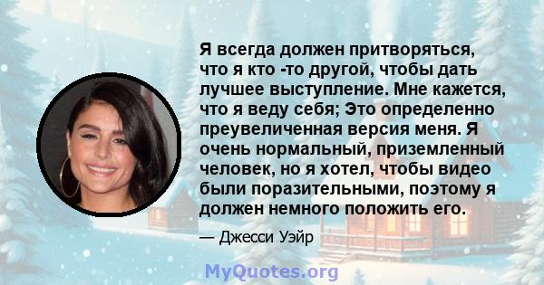 Я всегда должен притворяться, что я кто -то другой, чтобы дать лучшее выступление. Мне кажется, что я веду себя; Это определенно преувеличенная версия меня. Я очень нормальный, приземленный человек, но я хотел, чтобы