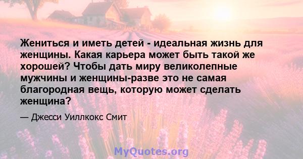 Жениться и иметь детей - идеальная жизнь для женщины. Какая карьера может быть такой же хорошей? Чтобы дать миру великолепные мужчины и женщины-разве это не самая благородная вещь, которую может сделать женщина?